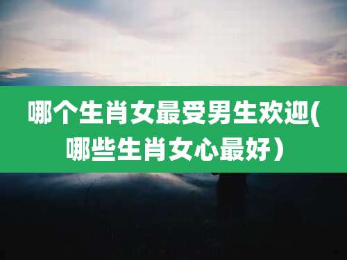 哪个生肖女最受男生欢迎(哪些生肖女心最好)