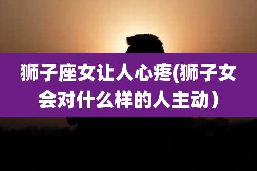 狮子座女让人心疼(狮子女会对什么样的人主动)