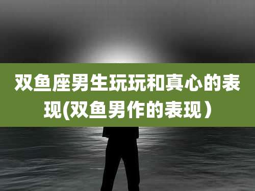 双鱼座男生玩玩和真心的表现(双鱼男作的表现)