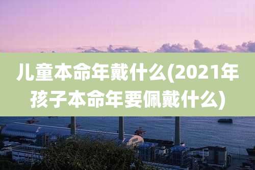 儿童本命年戴什么(2021年孩子本命年要佩戴什么)