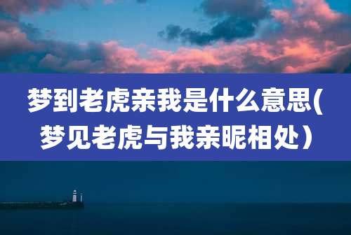 梦到老虎亲我是什么意思(梦见老虎与我亲昵相处)