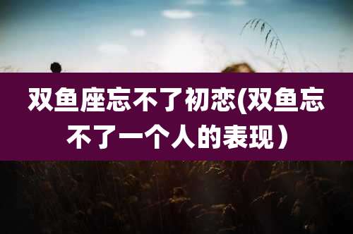 双鱼座忘不了初恋(双鱼忘不了一个人的表现)