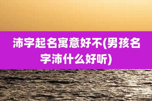 沛字起名寓意好不(男孩名字沛什么好听)