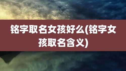 铭字取名女孩好么(铭字女孩取名含义)