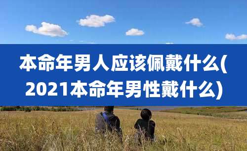 本命年男人应该佩戴什么(2021本命年男性戴什么)