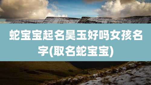 蛇宝宝起名昊玉好吗女孩名字(取名蛇宝宝)