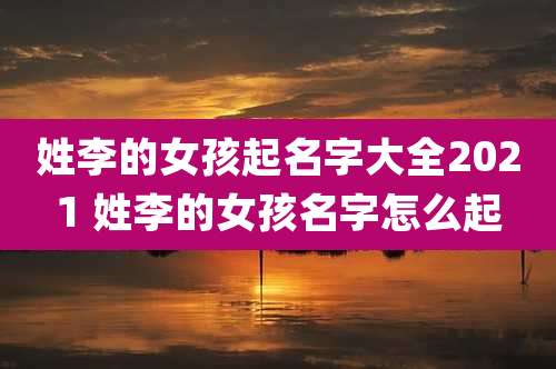 姓李的女孩起名字大全2021 姓李的女孩名字怎么起