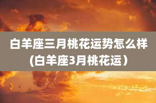白羊座三月桃花运势怎么样(白羊座3月桃花运)