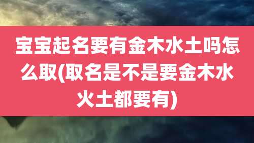 宝宝起名要有金木水土吗怎么取(取名是不是要金木水火土都要有)