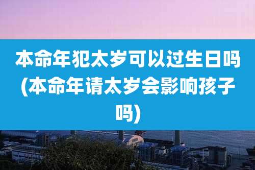 本命年犯太岁可以过生日吗(本命年请太岁会影响孩子吗)