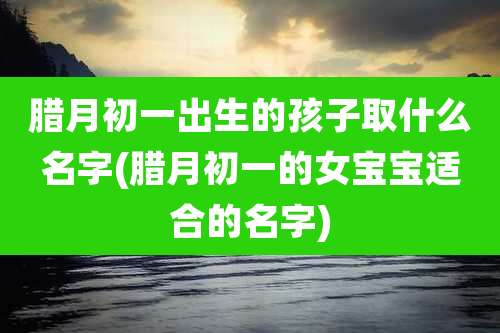腊月初一出生的孩子取什么名字(腊月初一的女宝宝适合的名字)