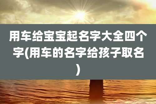 用车给宝宝起名字大全四个字(用车的名字给孩子取名)