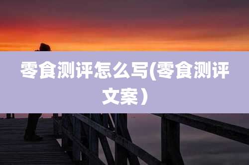 零食测评怎么写(零食测评文案)