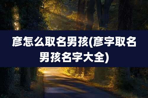 彦怎么取名男孩(彦字取名男孩名字大全)