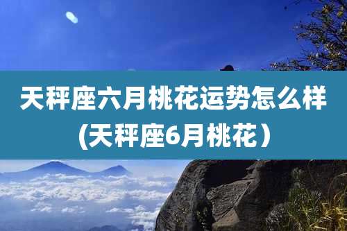 天秤座六月桃花运势怎么样(天秤座6月桃花）
