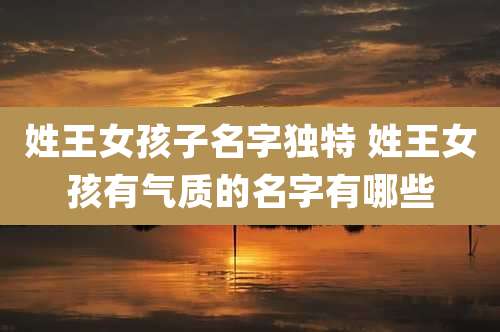 姓王女孩子名字独特 姓王女孩有气质的名字有哪些