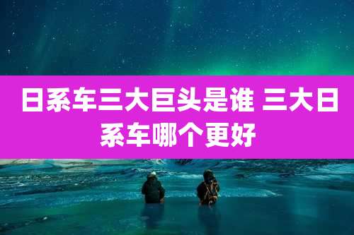 日系车三大巨头是谁 三大日系车哪个更好