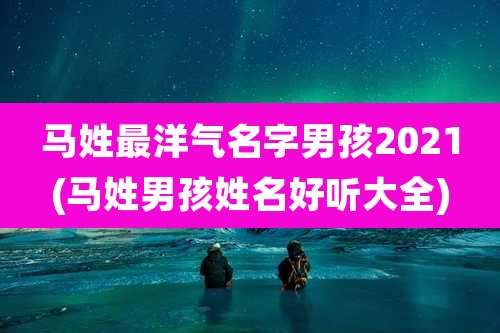 马姓最洋气名字男孩2021(马姓男孩姓名好听大全)