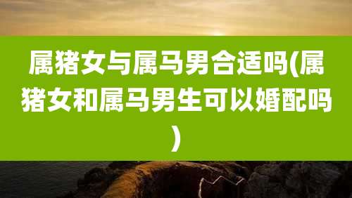 属猪女与属马男合适吗(属猪女和属马男生可以婚配吗)