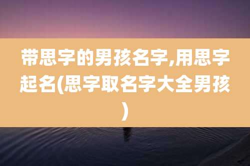 带思字的男孩名字,用思字起名(思字取名字大全男孩)