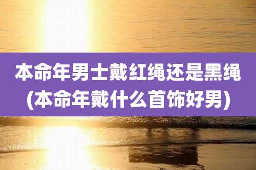 本命年男士戴红绳还是黑绳(本命年戴什么首饰好男)