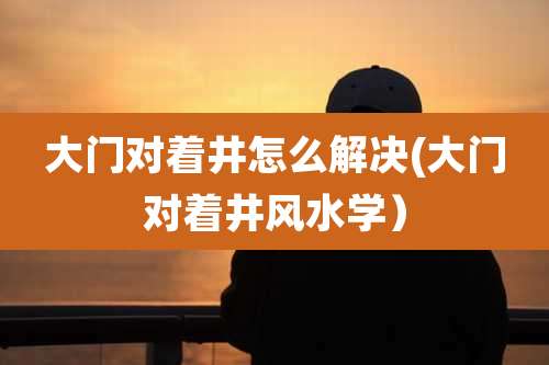 大门对着井怎么解决(大门对着井风水学)