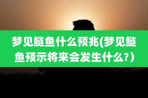 梦见鲢鱼什么预兆(梦见鲢鱼预示将来会发生什么?）