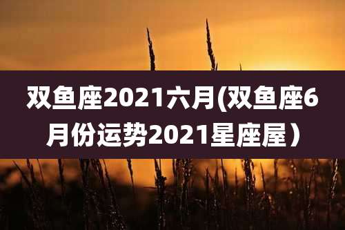 双鱼座2021六月(双鱼座6月份运势2021星座屋)