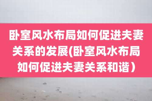 卧室风水布局如何促进夫妻关系的发展(卧室风水布局如何促进夫妻关系和谐)