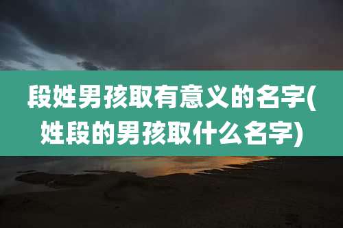 段姓男孩取有意义的名字(姓段的男孩取什么名字)