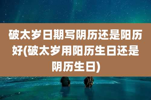 破太岁日期写阴历还是阳历好(破太岁用阳历生日还是阴历生日)