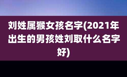 刘姓属猴女孩名字(2021年出生的男孩姓刘取什么名字好)