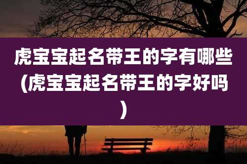 虎宝宝起名带王的字有哪些(虎宝宝起名带王的字好吗)