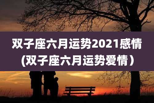 双子座六月运势2021感情(双子座六月运势爱情)