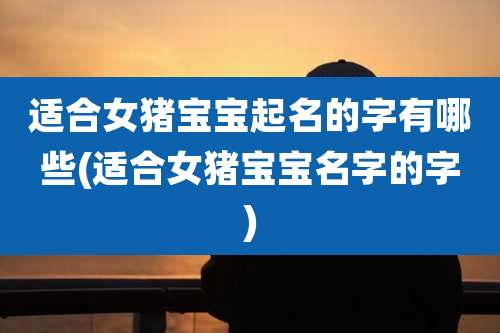 适合女猪宝宝起名的字有哪些(适合女猪宝宝名字的字)