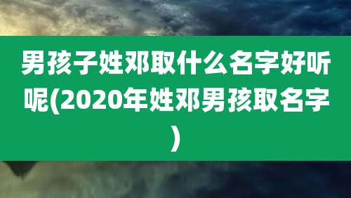 男孩子姓邓取什么名字好听呢(2020年姓邓男孩取名字)