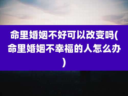 命里婚姻不好可以改变吗(命里婚姻不幸福的人怎么办)