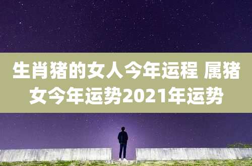 生肖猪的女人今年运程 属猪女今年运势2021年运势