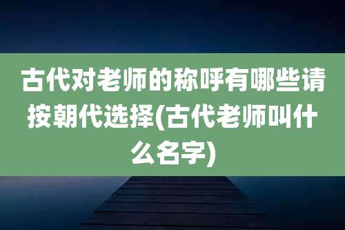 古代对老师的称呼有哪些请按朝代选择(古代老师叫什么名字)