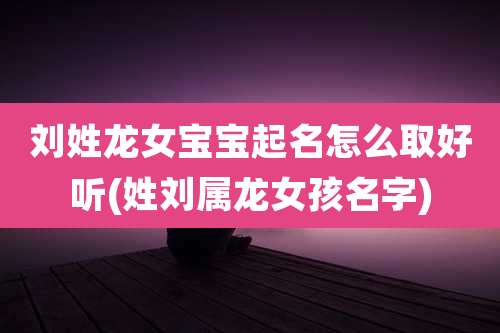 刘姓龙女宝宝起名怎么取好听(姓刘属龙女孩名字)