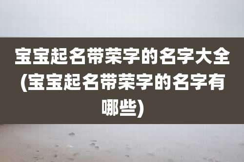 宝宝起名带荣字的名字大全(宝宝起名带荣字的名字有哪些)