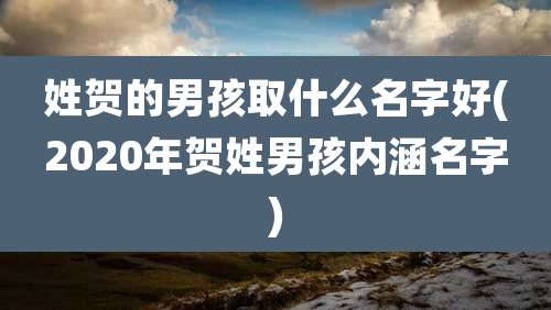 姓贺的男孩取什么名字好(2020年贺姓男孩内涵名字)