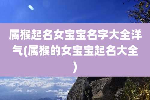 属猴起名女宝宝名字大全洋气(属猴的女宝宝起名大全)