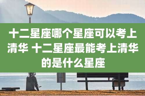 十二星座哪个星座可以考上清华 十二星座最能考上清华的是什么星座