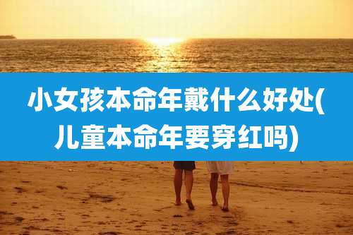 小女孩本命年戴什么好处(儿童本命年要穿红吗)