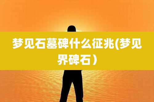 梦见石墓碑什么征兆(梦见界碑石)