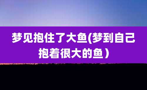 梦见抱住了大鱼(梦到自己抱着很大的鱼)