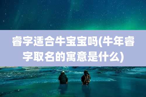 睿字适合牛宝宝吗(牛年睿字取名的寓意是什么)