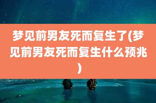 梦见前男友死而复生了(梦见前男友死而复生什么预兆)