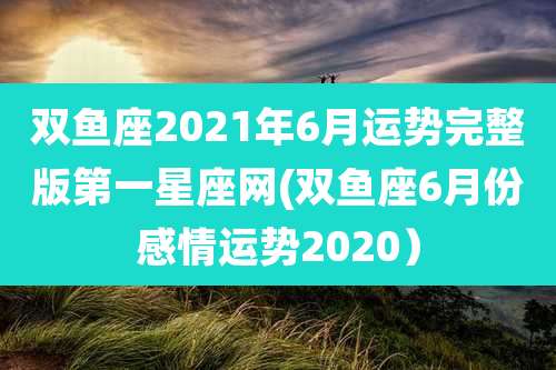 双鱼座2021年6月运势完整版第一星座网(双鱼座6月份感情运势2020）
